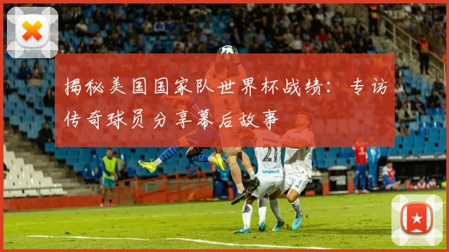 揭秘美国国家队世界杯战绩:专访传奇球员分享幕后故事