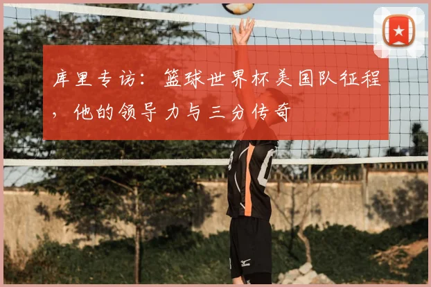 库里专访：篮球世界杯美国队征程，他的领导力与三分传奇