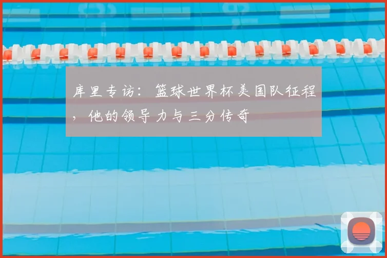 库里专访：篮球世界杯美国队征程，他的领导力与三分传奇