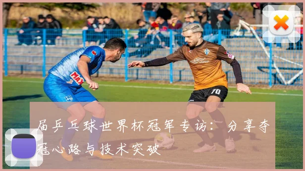 届乒乓球世界杯冠军专访:分享夺冠心路与技术突破