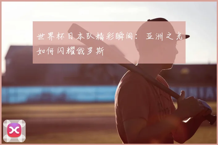 世界杯日本队精彩瞬间：亚洲之光如何闪耀俄罗斯