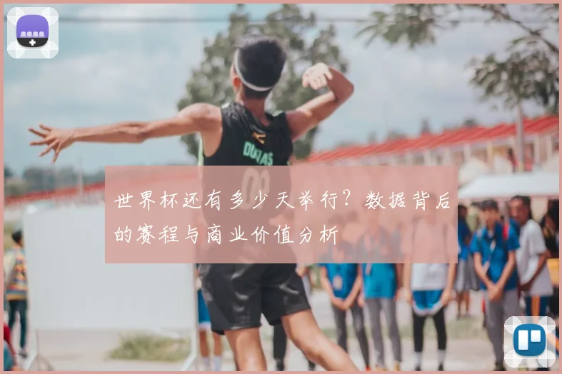 世界杯还有多少天举行?数据背后的赛程与商业价值分析