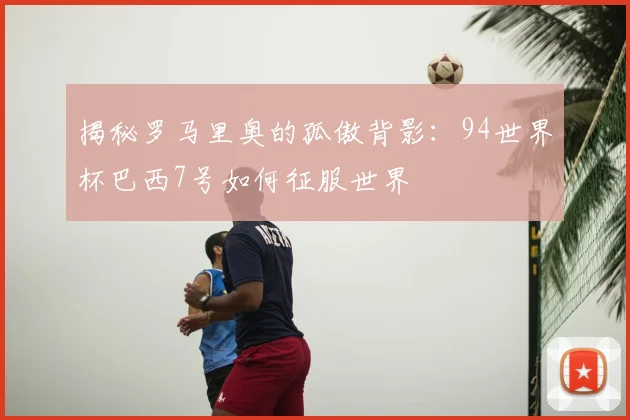 揭秘罗马里奥的孤傲背影:94世界杯巴西7号如何征服世界