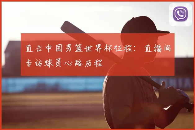 直击中国男篮世界杯征程:直播间专访球员心路历程