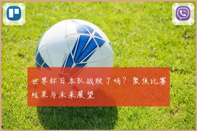 世界杯日本队战败了吗？聚焦比赛结果与未来展望
